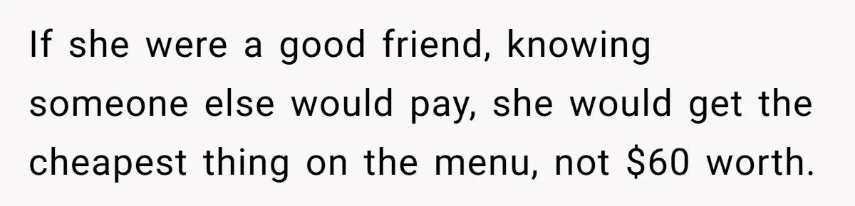 Woman Stops Paying For Her Friend’s Meals After Repeated Requests, Now Her Friend Thinks She’s A Bad Friend If she were a good friend, knowing someone else would pay, she would get the cheapest thing on the menu, not $60 worth.