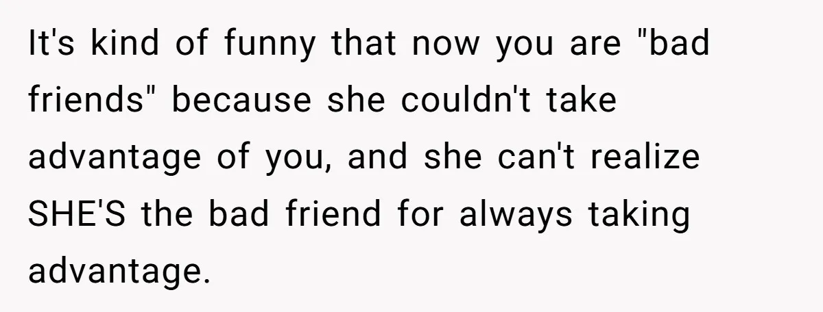 Woman Stops Paying For Her Friend’s Meals After Repeated Requests, Now Her Friend Thinks She’s A Bad Friend It's kind of funny that now you are "bad friends" because she couldn't take advantage of you, and she can't realize SHE'S the bad friend for always taking advantage.
