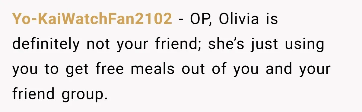 Woman Stops Paying For Her Friend’s Meals After Repeated Requests, Now Her Friend Thinks She’s A Bad Friend Yo-KaiWatchFan2102 − OP, Olivia is definitely not your friend; she’s just using you to get free meals out of you and your friend group.