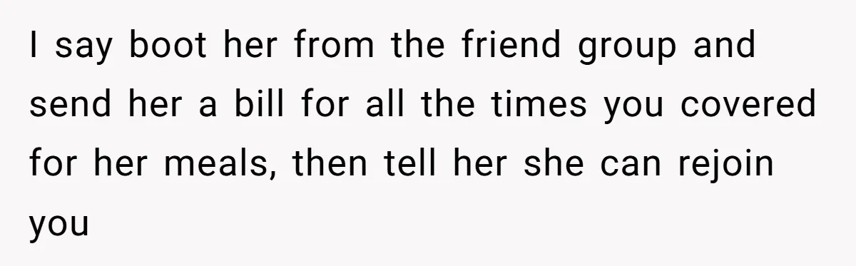 Woman Stops Paying For Her Friend’s Meals After Repeated Requests, Now Her Friend Thinks She’s A Bad Friend I say boot her from the friend group and send her a bill for all the times you covered for her meals, then tell her she can rejoin you