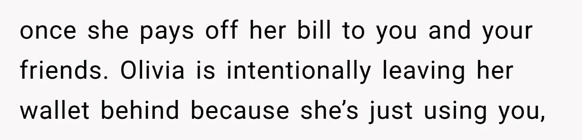 Woman Stops Paying For Her Friend’s Meals After Repeated Requests, Now Her Friend Thinks She’s A Bad Friend once she pays off her bill to you and your friends. Olivia is intentionally leaving her wallet behind because she’s just using you,