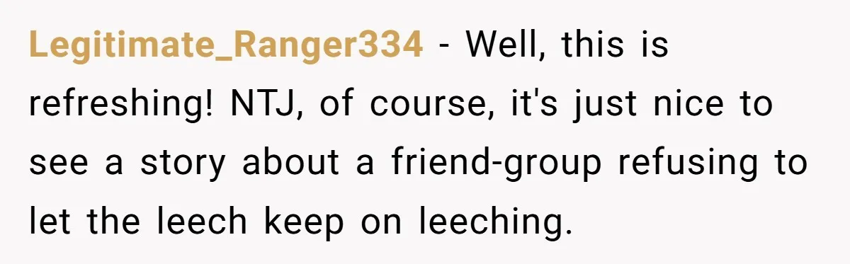 Woman Stops Paying For Her Friend’s Meals After Repeated Requests, Now Her Friend Thinks She’s A Bad Friend Legitimate_Ranger334 − Well, this is refreshing! NTJ, of course, it's just nice to see a story about a friend-group refusing to let the leech keep on leeching.