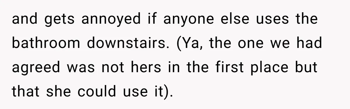 She Let Her Sister Stay “Temporarily,” and a Year Later She Feels Like a Guest in Her Own Home and gets annoyed if anyone else uses the bathroom downstairs. (Ya, the one we had agreed was not hers in the first place but that she could use it).