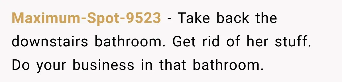 She Let Her Sister Stay “Temporarily,” and a Year Later She Feels Like a Guest in Her Own Home Maximum-Spot-9523 − Take back the downstairs bathroom. Get rid of her stuff. Do your business in that bathroom.
