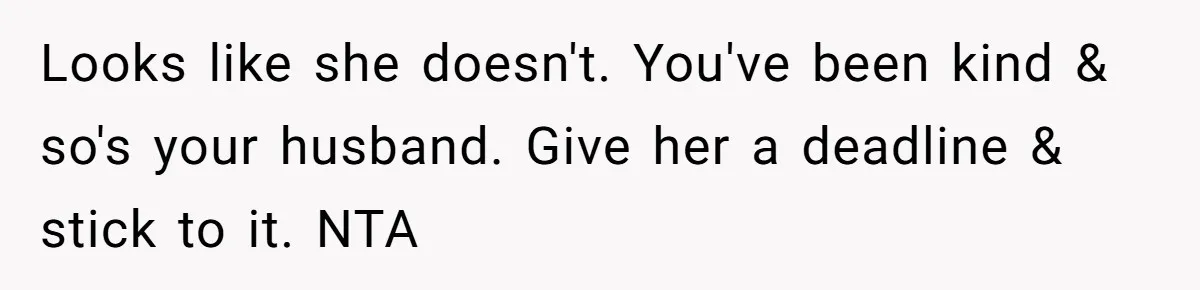 She Let Her Sister Stay “Temporarily,” and a Year Later She Feels Like a Guest in Her Own Home Looks like she doesn't. You've been kind & so's your husband. Give her a deadline & stick to it. NTA