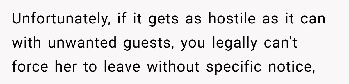 She Let Her Sister Stay “Temporarily,” and a Year Later She Feels Like a Guest in Her Own Home Unfortunately, if it gets as hostile as it can with unwanted guests, you legally can’t force her to leave without specific notice,