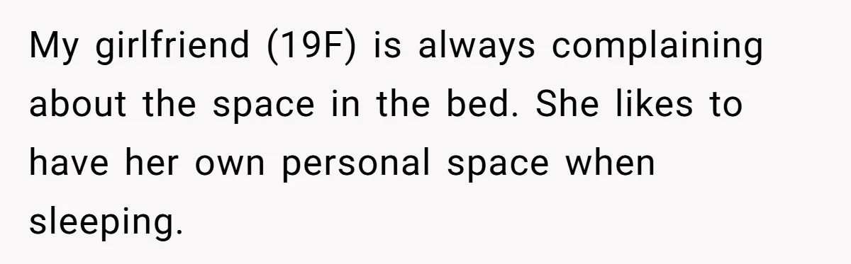 He Told His Girlfriend to Sleep in Her Own Bed After Constant Complaints, and Now They’re Not Speaking My girlfriend (19F) is always complaining about the space in the bed. She likes to have her own personal space when sleeping.