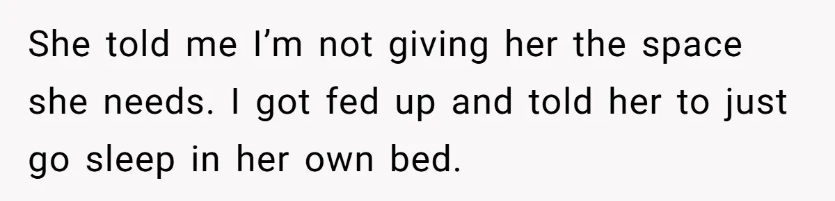 He Told His Girlfriend to Sleep in Her Own Bed After Constant Complaints, and Now They’re Not Speaking She told me I’m not giving her the space she needs. I got fed up and told her to just go sleep in her own bed.