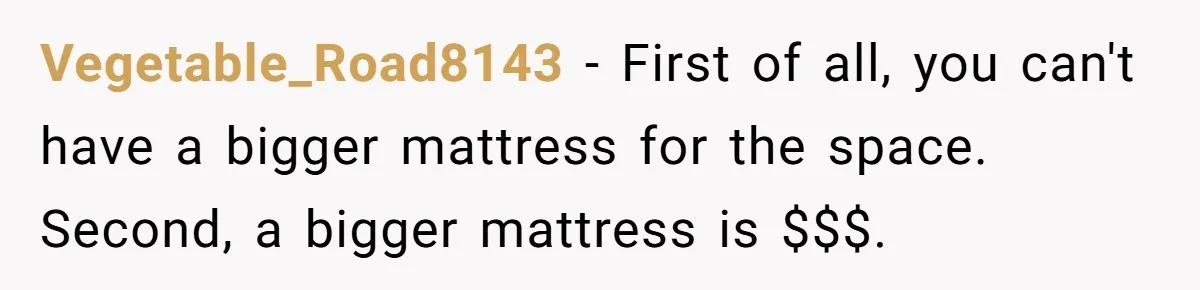 He Told His Girlfriend to Sleep in Her Own Bed After Constant Complaints, and Now They’re Not Speaking Vegetable_Road8143 − First of all, you can't have a bigger mattress for the space. Second, a bigger mattress is $$$.