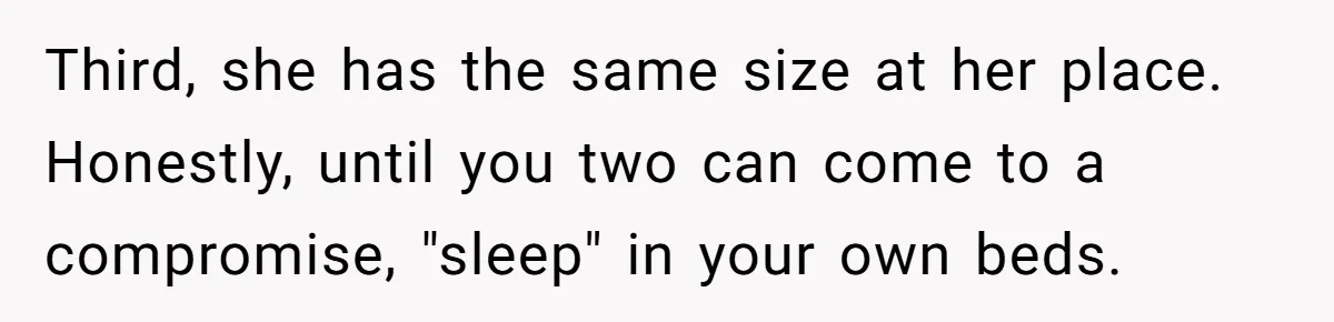 He Told His Girlfriend to Sleep in Her Own Bed After Constant Complaints, and Now They’re Not Speaking Third, she has the same size at her place. Honestly, until you two can come to a compromise, "sleep" in your own beds.