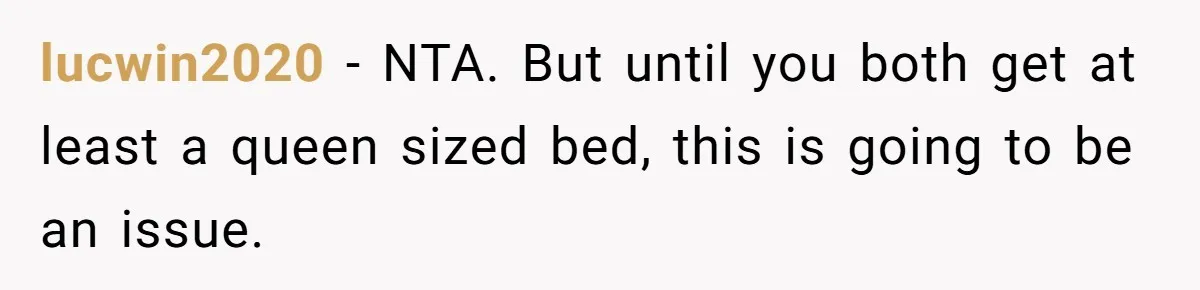 He Told His Girlfriend to Sleep in Her Own Bed After Constant Complaints, and Now They’re Not Speaking lucwin2020 − NTA. But until you both get at least a queen sized bed, this is going to be an issue.