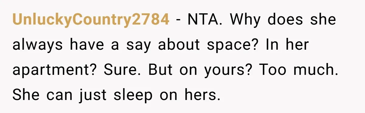 He Told His Girlfriend to Sleep in Her Own Bed After Constant Complaints, and Now They’re Not Speaking UnluckyCountry2784 − NTA. Why does she always have a say about space? In her apartment? Sure. But on yours? Too much. She can just sleep on hers.