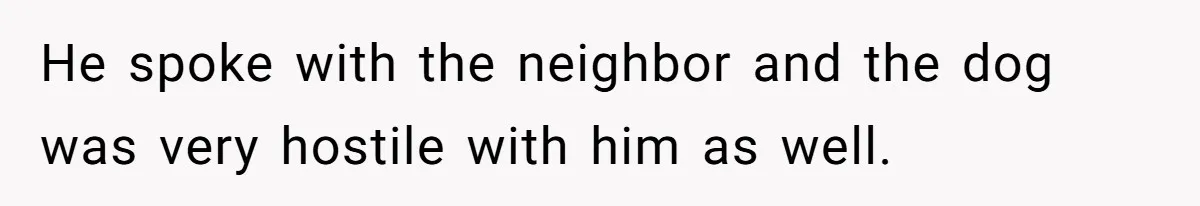 He spoke with the neighbor and the dog was very hostile with him as well.