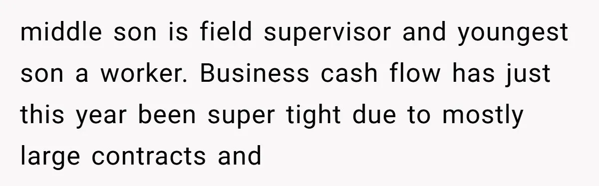middle son is field supervisor and youngest son a worker. Business cash flow has just this year been super tight due to mostly large contracts and