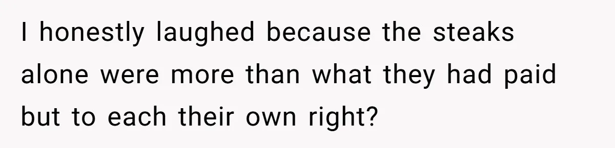 I honestly laughed because the steaks alone were more than what they had paid but to each their own right?