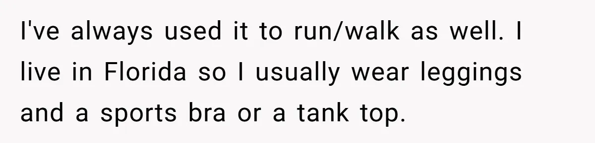 Woman Gets Fed Up With Neighbor’s Dirty Looks And Tells Her She Enjoys Her Husband Checking Her Out I've always used it to run/walk as well. I live in Florida so I usually wear leggings and a sports bra or a tank top.