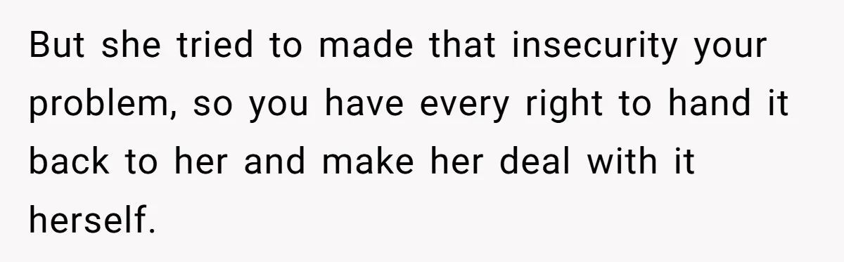 Woman Gets Fed Up With Neighbor’s Dirty Looks And Tells Her She Enjoys Her Husband Checking Her Out But she tried to made that insecurity your problem, so you have every right to hand it back to her and make her deal with it herself.