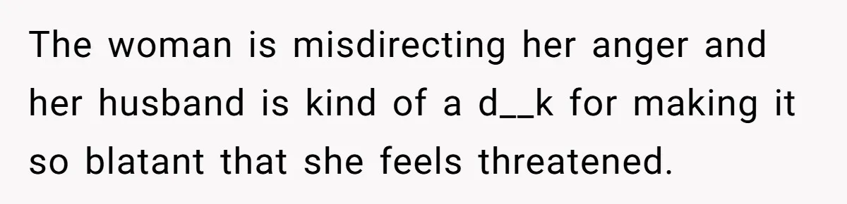 Woman Gets Fed Up With Neighbor’s Dirty Looks And Tells Her She Enjoys Her Husband Checking Her Out The woman is misdirecting her anger and her husband is kind of a d__k for making it so blatant that she feels threatened.