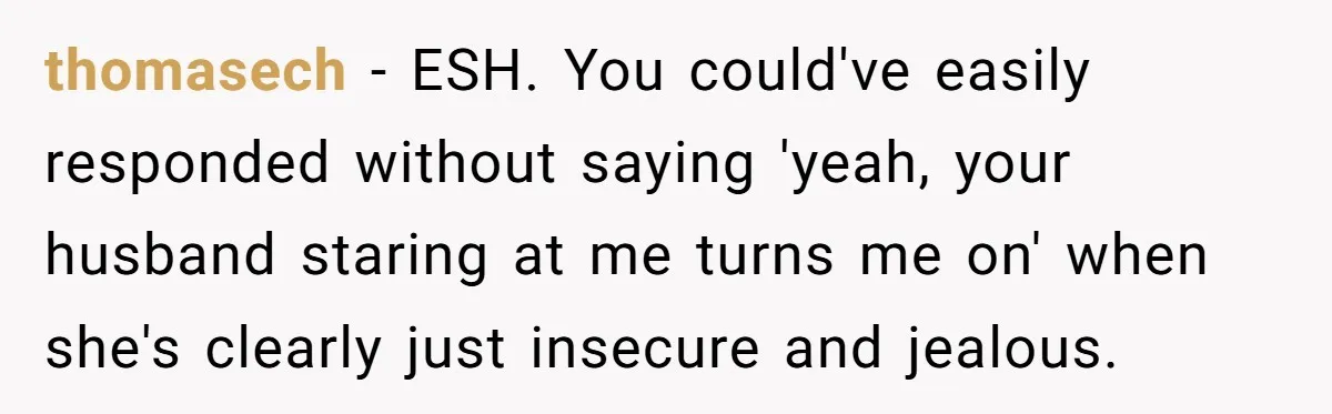 Woman Gets Fed Up With Neighbor’s Dirty Looks And Tells Her She Enjoys Her Husband Checking Her Out thomasech − ESH. You could've easily responded without saying 'yeah, your husband staring at me turns me on' when she's clearly just insecure and jealous.