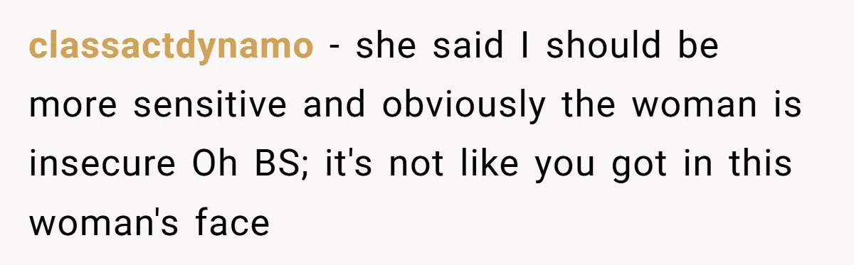 Woman Gets Fed Up With Neighbor’s Dirty Looks And Tells Her She Enjoys Her Husband Checking Her Out classactdynamo − she said I should be more sensitive and obviously the woman is insecure Oh BS; it's not like you got in this woman's face