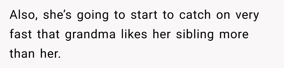 Also, she’s going to start to catch on very fast that grandma likes her sibling more than her.