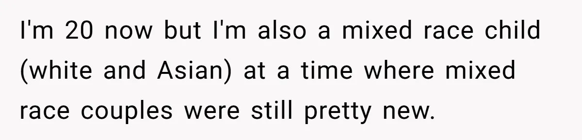 I'm 20 now but I'm also a mixed race child (white and Asian) at a time where mixed race couples were still pretty new.
