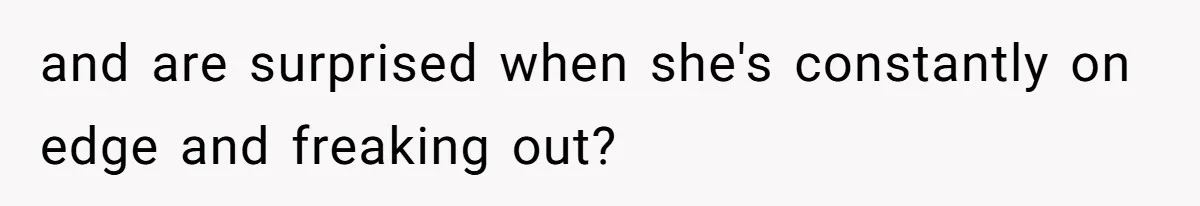 and are surprised when she's constantly on edge and freaking out?