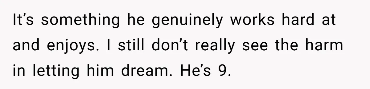 His 9-Year-Old Dreams of Becoming a Pro Footballer, but the Family Thinks It’s Time for a “Reality Check” It’s something he genuinely works hard at and enjoys. I still don’t really see the harm in letting him dream. He’s 9.