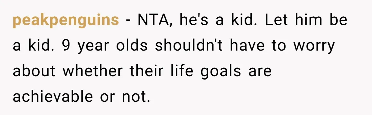 His 9-Year-Old Dreams of Becoming a Pro Footballer, but the Family Thinks It’s Time for a “Reality Check” peakpenguins − NTA, he's a kid. Let him be a kid. 9 year olds shouldn't have to worry about whether their life goals are achievable or not.