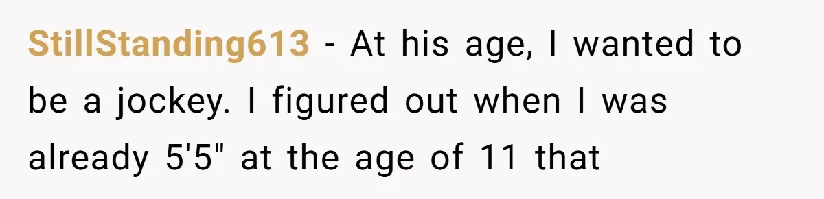 His 9-Year-Old Dreams of Becoming a Pro Footballer, but the Family Thinks It’s Time for a “Reality Check” StillStanding613 − At his age, I wanted to be a jockey. I figured out when I was already 5'5" at the age of 11 that