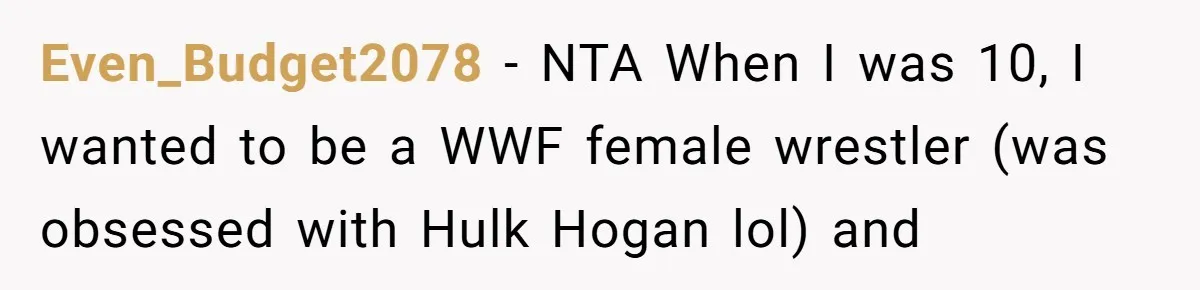 His 9-Year-Old Dreams of Becoming a Pro Footballer, but the Family Thinks It’s Time for a “Reality Check” Even_Budget2078 − NTA When I was 10, I wanted to be a WWF female wrestler (was obsessed with Hulk Hogan lol) and