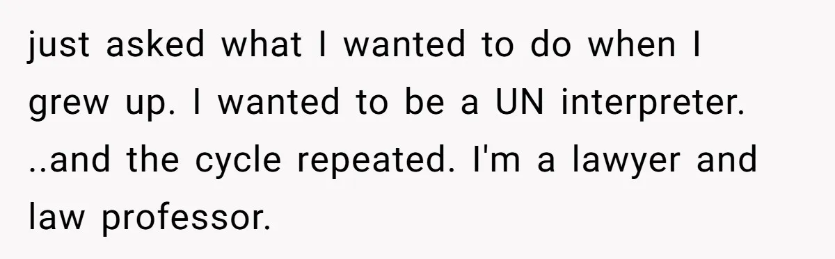 His 9-Year-Old Dreams of Becoming a Pro Footballer, but the Family Thinks It’s Time for a “Reality Check” just asked what I wanted to do when I grew up. I wanted to be a UN interpreter. ..and the cycle repeated. I'm a lawyer and law professor.
