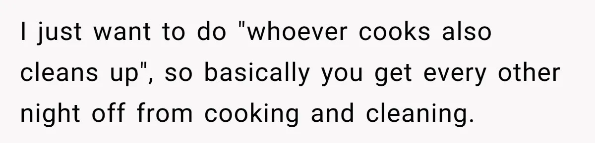 She Wanted Fairness in the Kitchen, but His “You Cook, I Clean” Rule Turned Every Dinner Into a Battle Over Dirty Dishes I just want to do "whoever cooks also cleans up", so basically you get every other night off from cooking and cleaning.
