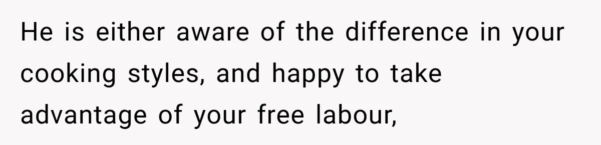 She Wanted Fairness in the Kitchen, but His “You Cook, I Clean” Rule Turned Every Dinner Into a Battle Over Dirty Dishes He is either aware of the difference in your cooking styles, and happy to take advantage of your free labour,