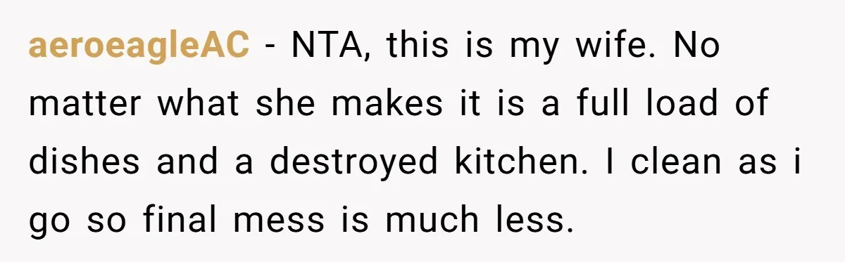 She Wanted Fairness in the Kitchen, but His “You Cook, I Clean” Rule Turned Every Dinner Into a Battle Over Dirty Dishes aeroeagleAC − NTA, this is my wife. No matter what she makes it is a full load of dishes and a destroyed kitchen. I clean as i go so final...