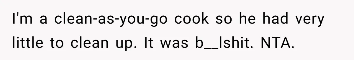 She Wanted Fairness in the Kitchen, but His “You Cook, I Clean” Rule Turned Every Dinner Into a Battle Over Dirty Dishes I'm a clean-as-you-go cook so he had very little to clean up. It was b__lshit. NTA.