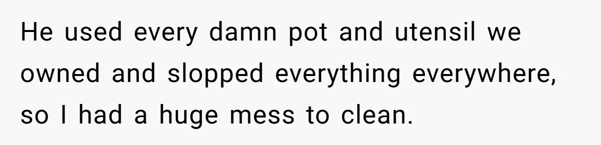 She Wanted Fairness in the Kitchen, but His “You Cook, I Clean” Rule Turned Every Dinner Into a Battle Over Dirty Dishes He used every damn pot and utensil we owned and slopped everything everywhere, so I had a huge mess to clean.