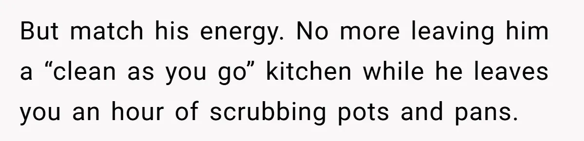 She Wanted Fairness in the Kitchen, but His “You Cook, I Clean” Rule Turned Every Dinner Into a Battle Over Dirty Dishes But match his energy. No more leaving him a “clean as you go” kitchen while he leaves you an hour of scrubbing pots and pans.