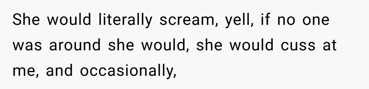 She would literally scream, yell, if no one was around she would, she would cuss at me, and occasionally,