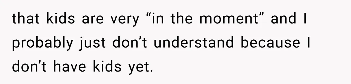 that kids are very “in the moment” and I probably just don’t understand because I don’t have kids yet.