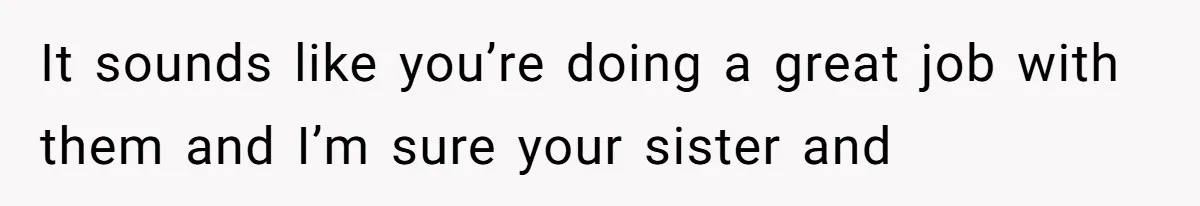 It sounds like you’re doing a great job with them and I’m sure your sister and