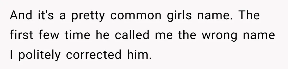 And it's a pretty common girls name. The first few time he called me the wrong name I politely corrected him.