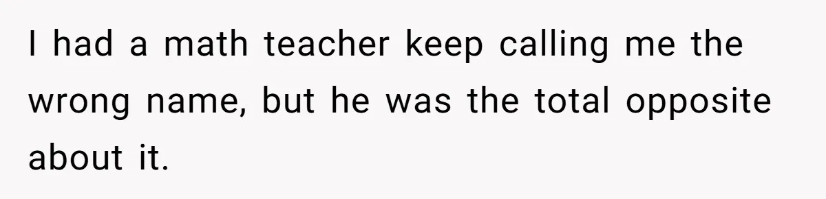 I had a math teacher keep calling me the wrong name, but he was the total opposite about it.