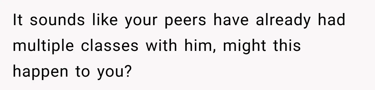 It sounds like your peers have already had multiple classes with him, might this happen to you?