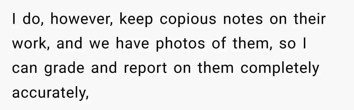 I do, however, keep copious notes on their work, and we have photos of them, so I can grade and report on them completely accurately,