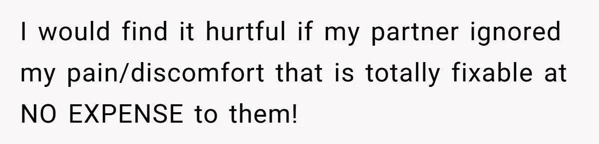 I would find it hurtful if my partner ignored my pain/discomfort that is totally fixable at NO EXPENSE to them!