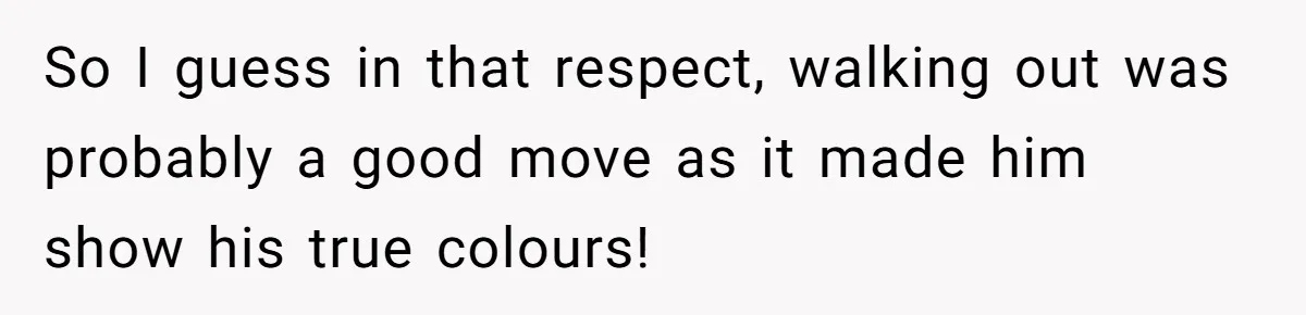 So I guess in that respect, walking out was probably a good move as it made him show his true colours!