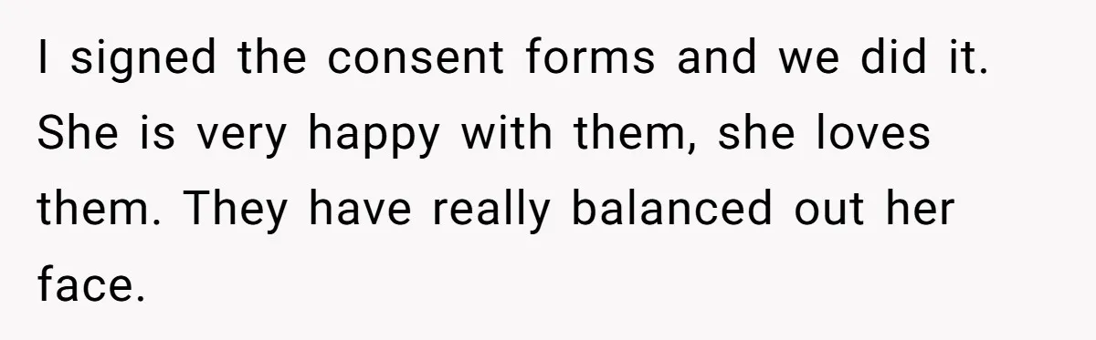 Mother Lets Daughter Get Lip Injections At 17, Now Ex-Husband Wants To Limit Her Visitation I signed the consent forms and we did it. She is very happy with them, she loves them. They have really balanced out her face.