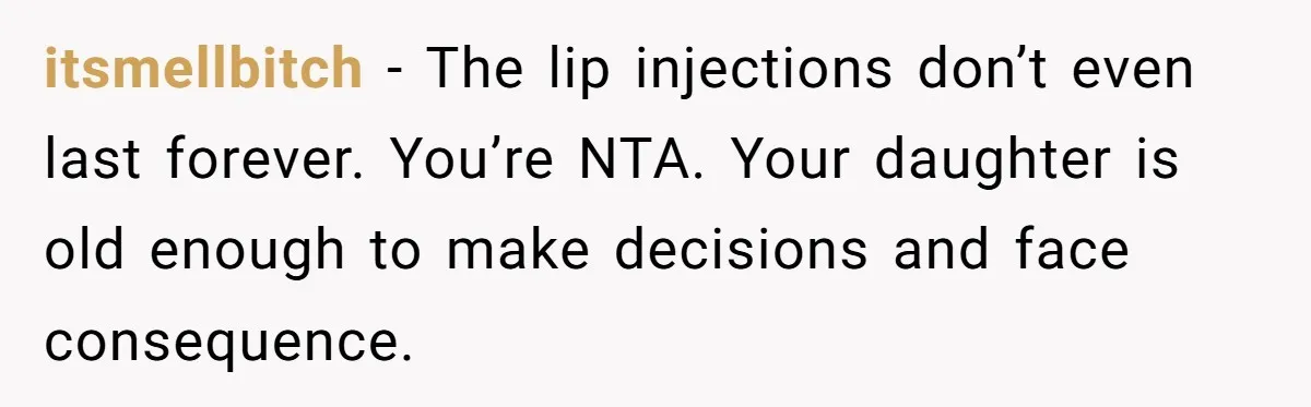 Mother Lets Daughter Get Lip Injections At 17, Now Ex-Husband Wants To Limit Her Visitation itsmellbitch − The lip injections don’t even last forever. You’re NTA. Your daughter is old enough to make decisions and face consequence.