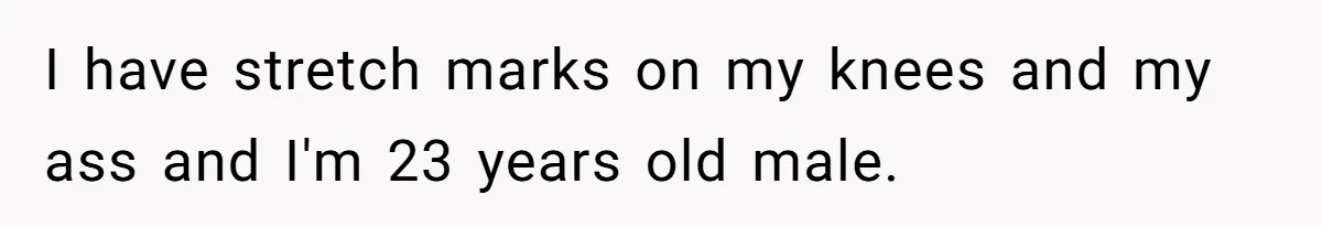 Man Telling Postpartum Wife He Find Women at Work Attractive After She Questioned His Hormones I have stretch marks on my knees and my ass and I'm 23 years old male.
